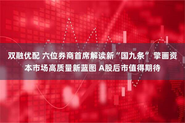 双融优配 六位券商首席解读新“国九条” 擎画资本市场高质量新蓝图 A股后市值得期待