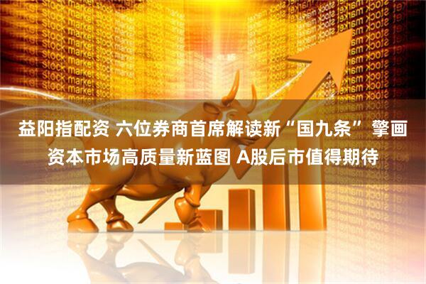 益阳指配资 六位券商首席解读新“国九条” 擎画资本市场高质量新蓝图 A股后市值得期待