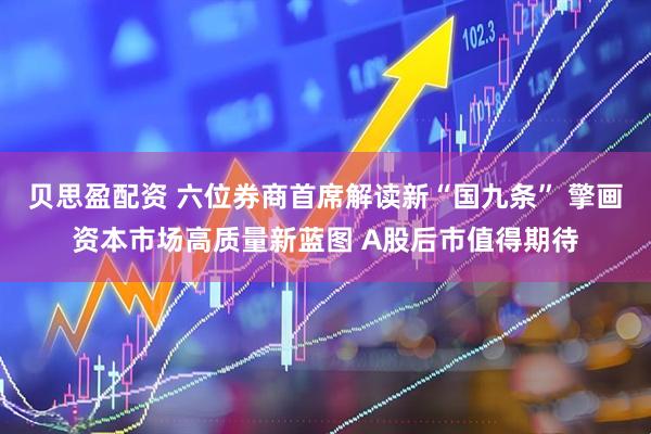 贝思盈配资 六位券商首席解读新“国九条” 擎画资本市场高质量新蓝图 A股后市值得期待