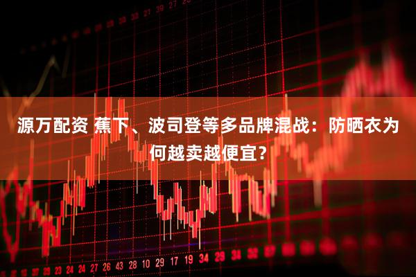 源万配资 蕉下、波司登等多品牌混战：防晒衣为何越卖越便宜？