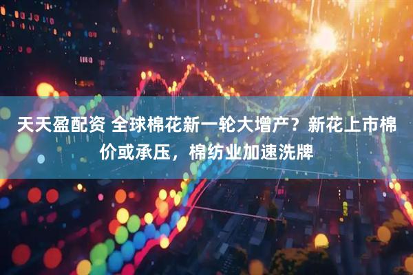 天天盈配资 全球棉花新一轮大增产？新花上市棉价或承压，棉纺业加速洗牌