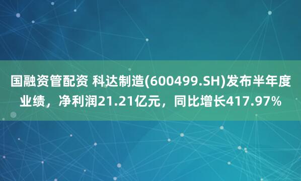 国融资管配资 科达制造(600499.SH)发布半年度业绩，净利润21.21亿元，同比增长417.97%