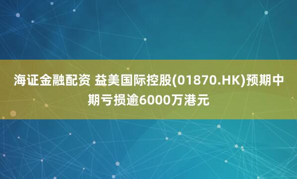 海证金融配资 益美国际控股(01870.HK)预期中期亏损逾6000万港元