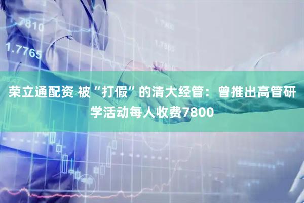 荣立通配资 被“打假”的清大经管：曾推出高管研学活动每人收费7800