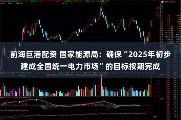 前海巨港配资 国家能源局：确保“2025年初步建成全国统一电力市场”的目标按期完成