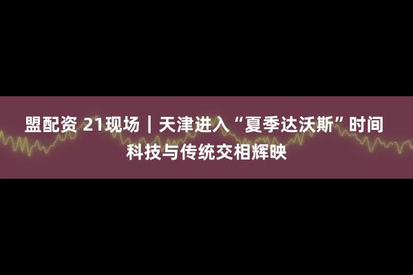 盟配资 21现场｜天津进入“夏季达沃斯”时间 科技与传统交相辉映