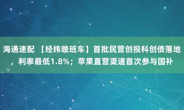 海通速配 【经纬晚班车】首批民营创投科创债落地，利率最低1.8%；苹果直营渠道首次参与国补
