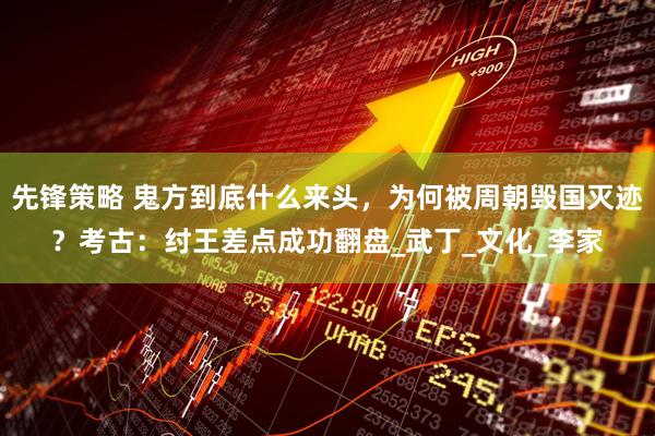 先锋策略 鬼方到底什么来头，为何被周朝毁国灭迹？考古：纣王差点成功翻盘_武丁_文化_李家