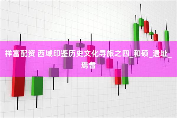 祥富配资 西域印鉴历史文化寻旅之四_和硕_遗址_焉耆