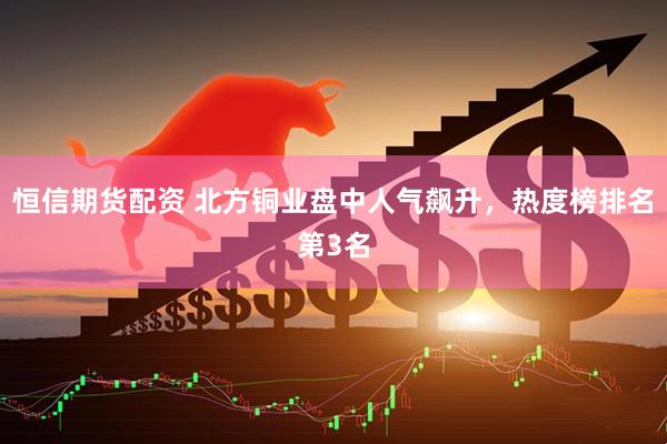 恒信期货配资 北方铜业盘中人气飙升，热度榜排名第3名