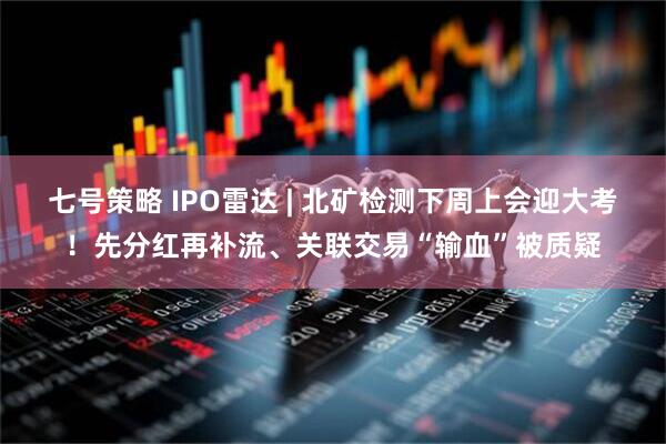 七号策略 IPO雷达 | 北矿检测下周上会迎大考！先分红再补流、关联交易“输血”被质疑