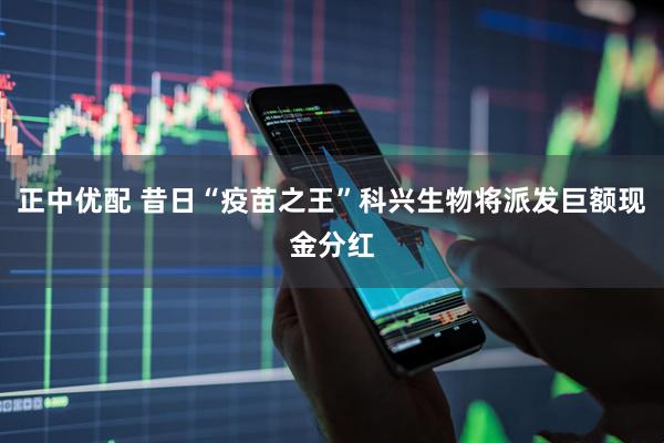 正中优配 昔日“疫苗之王”科兴生物将派发巨额现金分红
