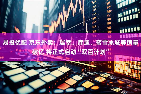 易投优配 京东外卖：瑞幸、库迪、蜜雪冰城等销量破亿 将正式启动“双百计划”