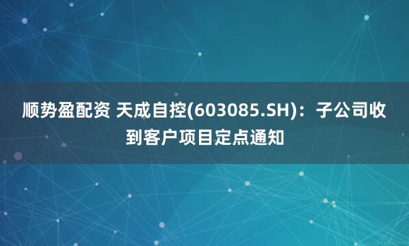 顺势盈配资 天成自控(603085.SH)：子公司收到客户项目定点通知