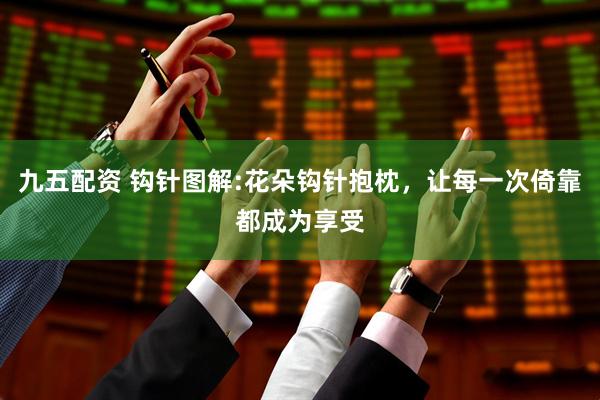 九五配资 钩针图解:花朵钩针抱枕，让每一次倚靠都成为享受
