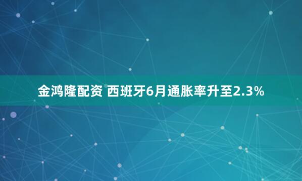 金鸿隆配资 西班牙6月通胀率升至2.3%