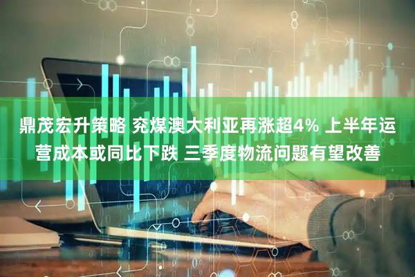 鼎茂宏升策略 兖煤澳大利亚再涨超4% 上半年运营成本或同比下跌 三季度物流问题有望改善