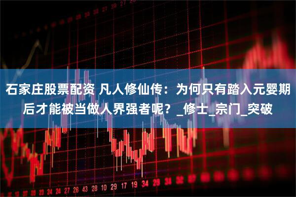 石家庄股票配资 凡人修仙传：为何只有踏入元婴期后才能被当做人界强者呢？_修士_宗门_突破