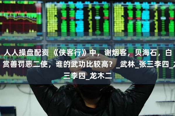 人人操盘配资 《侠客行》中，谢烟客，贝海石，白自在，赏善罚恶二使，谁的武功比较高？_武林_张三李四_龙木二