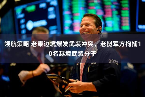 领航策略 老柬边境爆发武装冲突，老挝军方拘捕10名越境武装分子