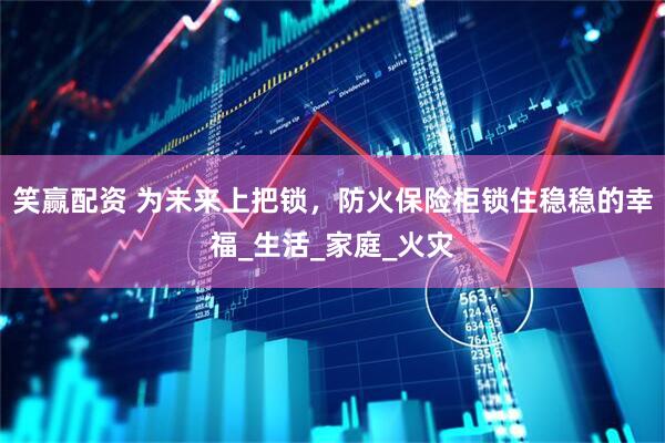笑赢配资 为未来上把锁，防火保险柜锁住稳稳的幸福_生活_家庭_火灾