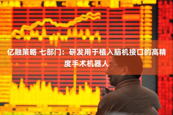 亿融策略 七部门：研发用于植入脑机接口的高精度手术机器人