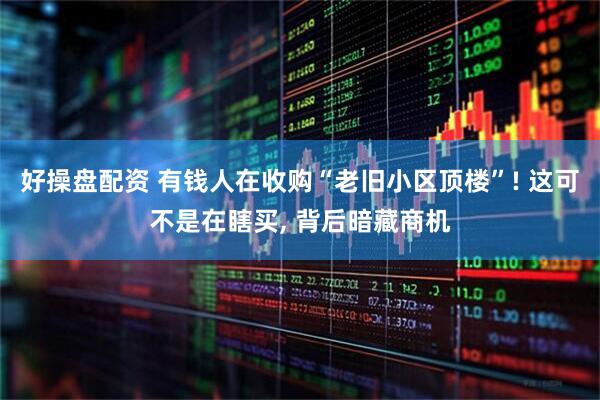 好操盘配资 有钱人在收购“老旧小区顶楼”! 这可不是在瞎买, 背后暗藏商机