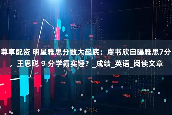 尊享配资 明星雅思分数大起底：虞书欣自曝雅思7分，王思聪 9 分学霸实锤？_成绩_英语_阅读文章