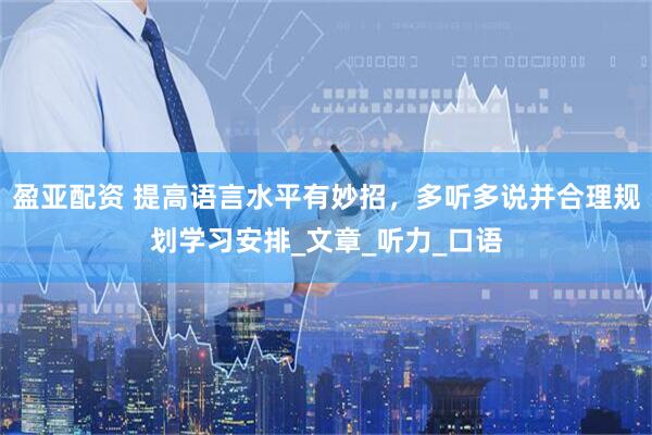 盈亚配资 提高语言水平有妙招，多听多说并合理规划学习安排_文章_听力_口语